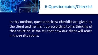 6-Questionnaires/Checklist
In this method, questionnaires/ checklist are given to
the client and he fills it up according to his thinking of
that situation. It can tell that how our client will react
in those situations.
 