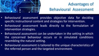 Advantages of
Behavioural Assessment
• Behavioural assessment provides objective data for deciding
specific instructional content and strategies for intervention.
• Behavioural assessment leads directly to the formulation of
intervention strategies.
• Behavioural assessment can be undertaken in the setting in which
the concerned behaviour occurs or in simulated conditions
resembling the natural setting.
• Behavioural assessment is tailored to the unique characteristics of
the referred person and the targeted environment.
 