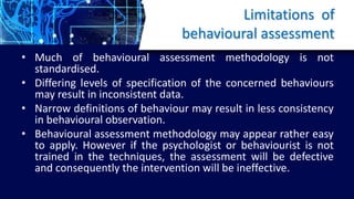 Limitations of
behavioural assessment
• Much of behavioural assessment methodology is not
standardised.
• Differing levels of specification of the concerned behaviours
may result in inconsistent data.
• Narrow definitions of behaviour may result in less consistency
in behavioural observation.
• Behavioural assessment methodology may appear rather easy
to apply. However if the psychologist or behaviourist is not
trained in the techniques, the assessment will be defective
and consequently the intervention will be ineffective.
 