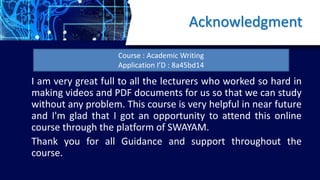Acknowledgment
I am very great full to all the lecturers who worked so hard in
making videos and PDF documents for us so that we can study
without any problem. This course is very helpful in near future
and I'm glad that I got an opportunity to attend this online
course through the platform of SWAYAM.
Thank you for all Guidance and support throughout the
course.
Course : Academic Writing
Application I’D : 8a45bd14
 