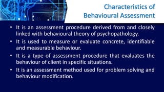 Characteristics of
Behavioural Assessment
• It is an assessment procedure derived from and closely
linked with behavioural theory of psychopathology.
• It is used to measure or evaluate concrete, identifiable
and measurable behaviour.
• It is a type of assessment procedure that evaluates the
behaviour of client in specific situations.
• It is an assessment method used for problem solving and
behaviour modification.
 