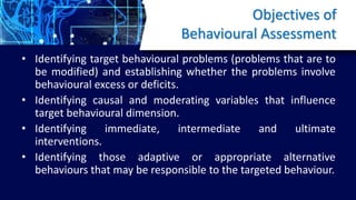 Objectives of
Behavioural Assessment
• Identifying target behavioural problems (problems that are to
be modified) and establishing whether the problems involve
behavioural excess or deficits.
• Identifying causal and moderating variables that influence
target behavioural dimension.
• Identifying immediate, intermediate and ultimate
interventions.
• Identifying those adaptive or appropriate alternative
behaviours that may be responsible to the targeted behaviour.
 