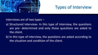 Types of Interview
Interviews are of two types –
a) Structured Interview- In this type of interview, the questions
are pre- determined and only those questions are asked to
the client.
b) In this type of interview, the questions are asked according to
the situation and condition of the client.
 