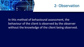 2- Observation
In this method of behavioural assessment, the
behaviour of the client is observed by the observer
without the knowledge of the client being observed.
 