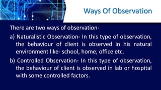 Ways Of Observation
There are two ways of observation-
a) Naturalistic Observation- In this type of observation,
the behaviour of client is observed in his natural
environment like- school, home, office etc.
b) Controlled Observation- In this type of observation,
the behaviour of client is observed in lab or hospital
with some controlled factors.
 