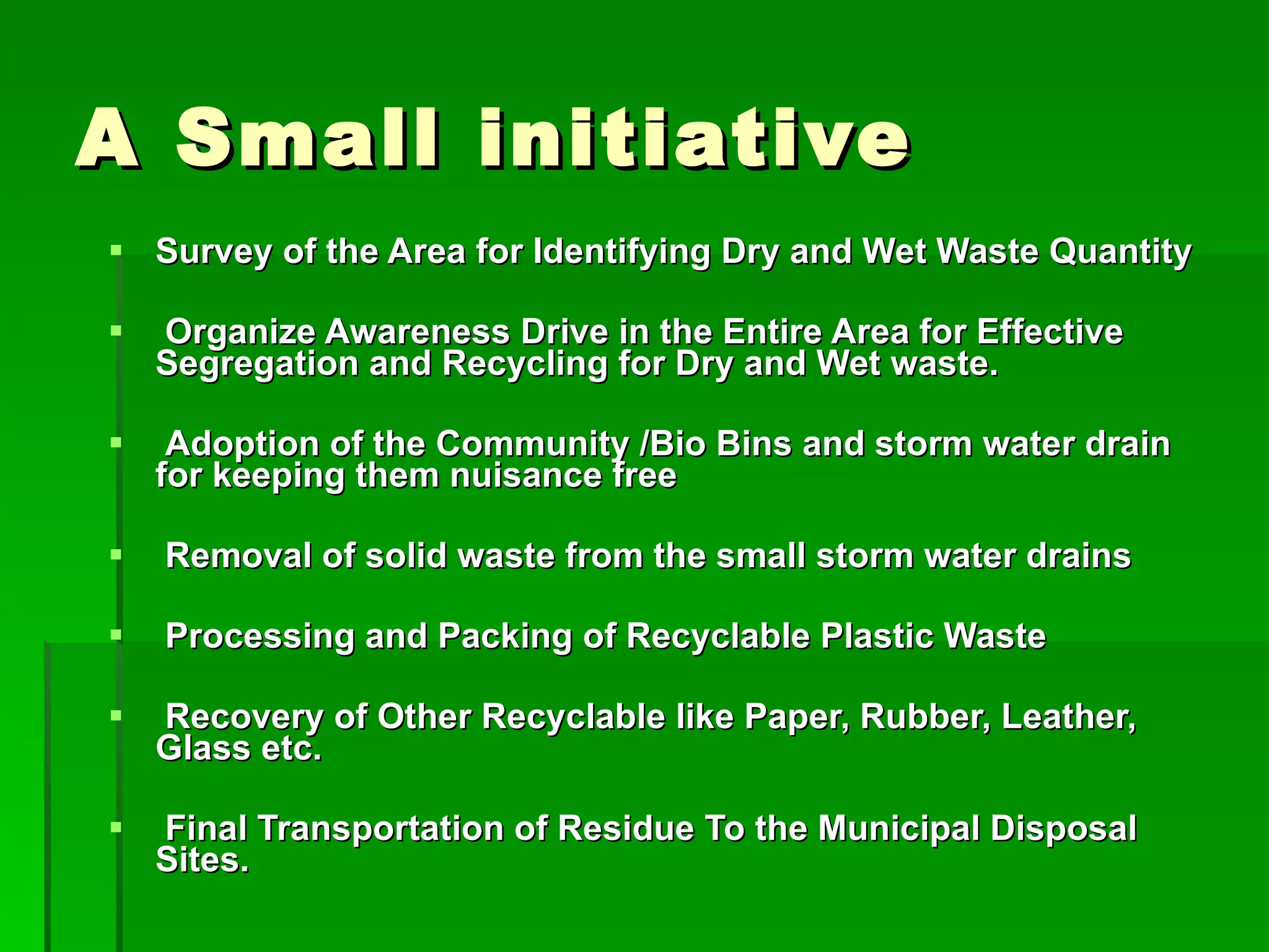 A Small initiative Survey of the Area for Identifying Dry and Wet Waste Quantity Organize Awareness Drive in the Entire Area for Effective Segregation and Recycling for Dry and Wet waste. Adoption of the Community /Bio Bins and storm water drain for keeping them nuisance free Removal of solid waste from the small storm water drains Processing and Packing of Recyclable Plastic Waste  Recovery of Other Recyclable like Paper, Rubber, Leather, Glass etc. Final Transportation of Residue To the Municipal Disposal Sites. 
