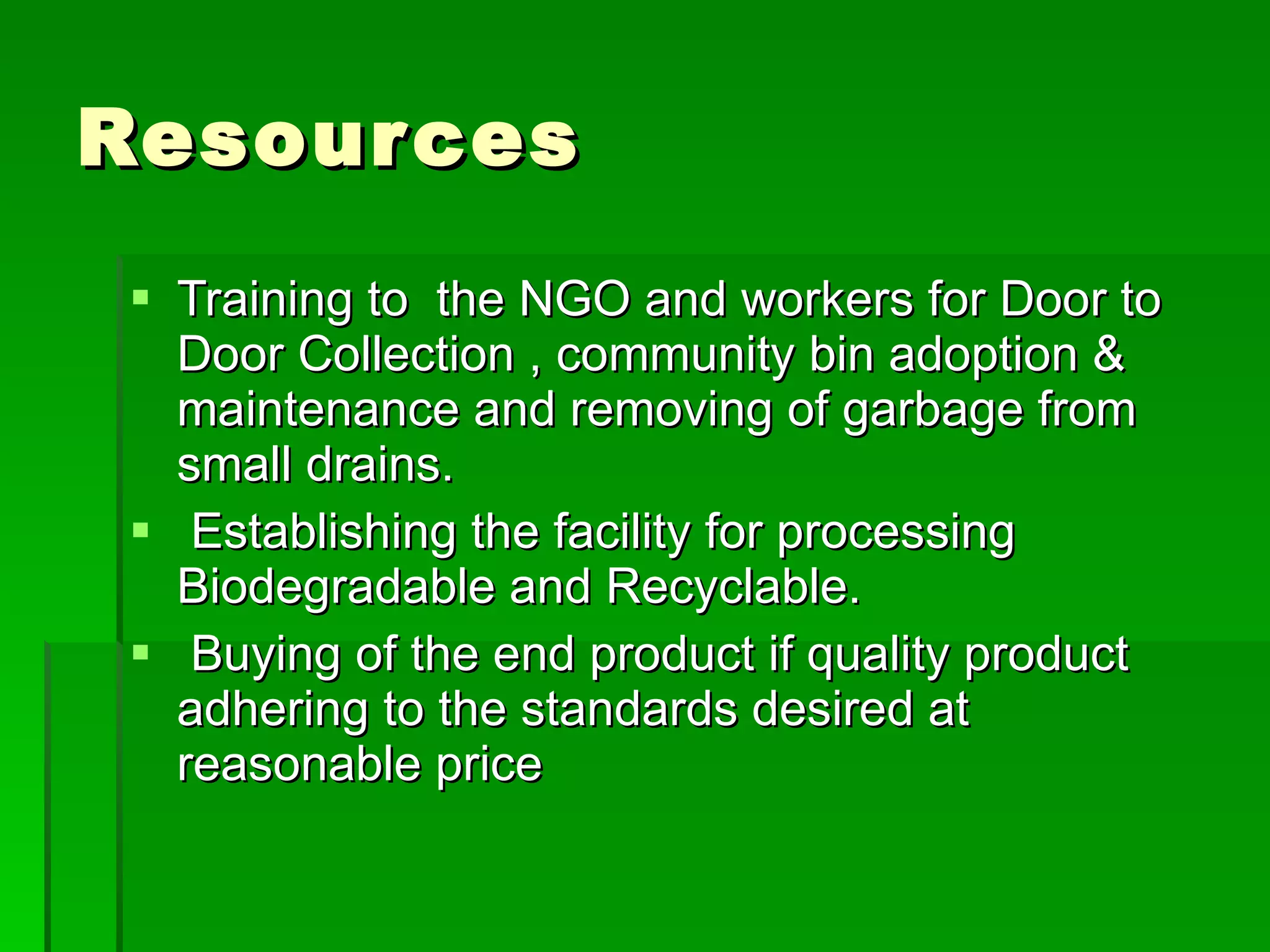 Resources Training to  the NGO and workers for Door to Door Collection , community bin adoption & maintenance and removing of garbage from  small drains.  Establishing the facility for processing Biodegradable and Recyclable. Buying of the end product if quality product adhering to the standards desired at reasonable price 