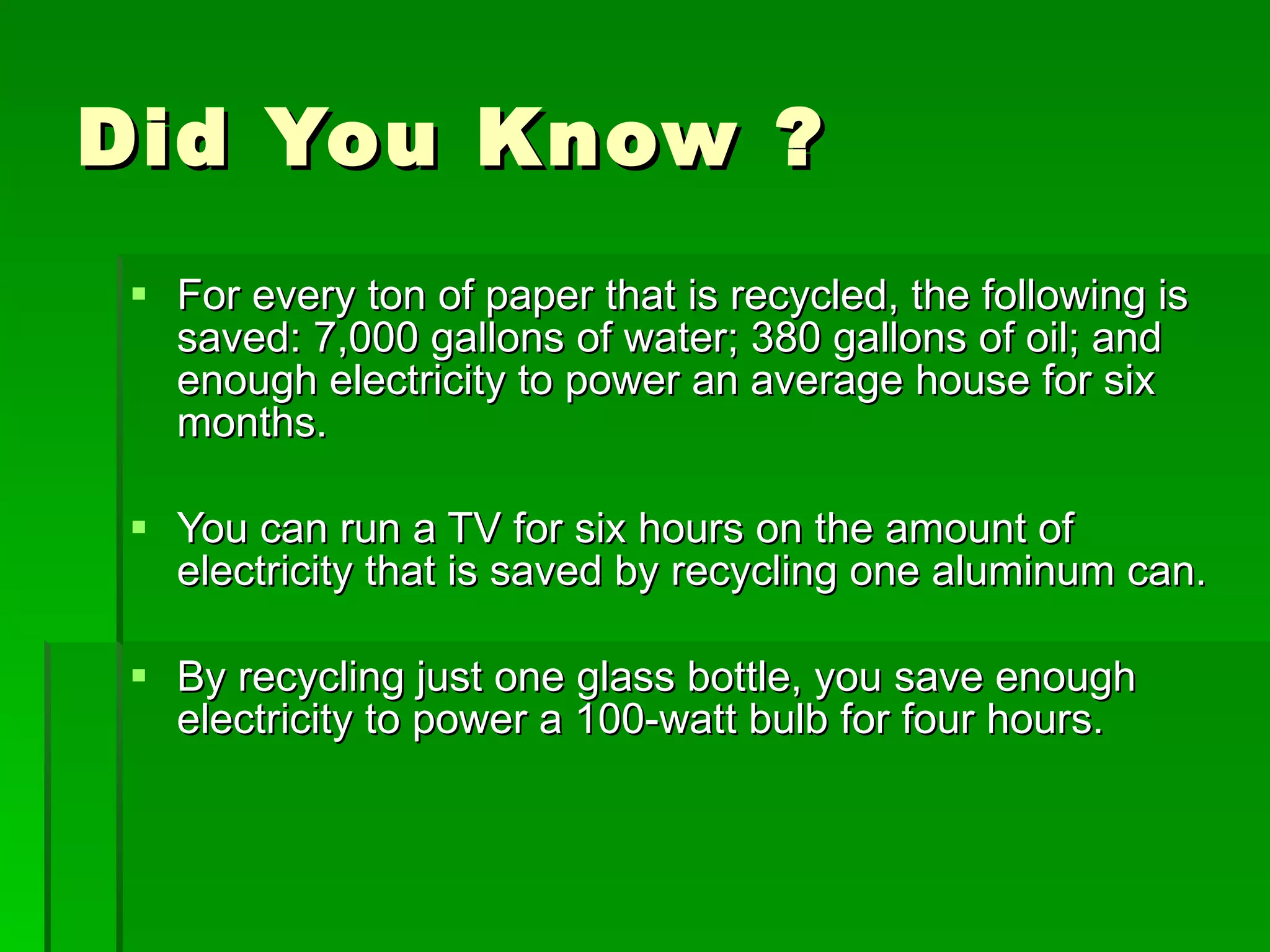 Did You Know ? For every ton of paper that is recycled, the following is saved: 7,000 gallons of water; 380 gallons of oil; and enough electricity to power an average house for six months.  You can run a TV for six hours on the amount of electricity that is saved by recycling one aluminum can.  By recycling just one glass bottle, you save enough electricity to power a 100-watt bulb for four hours.  