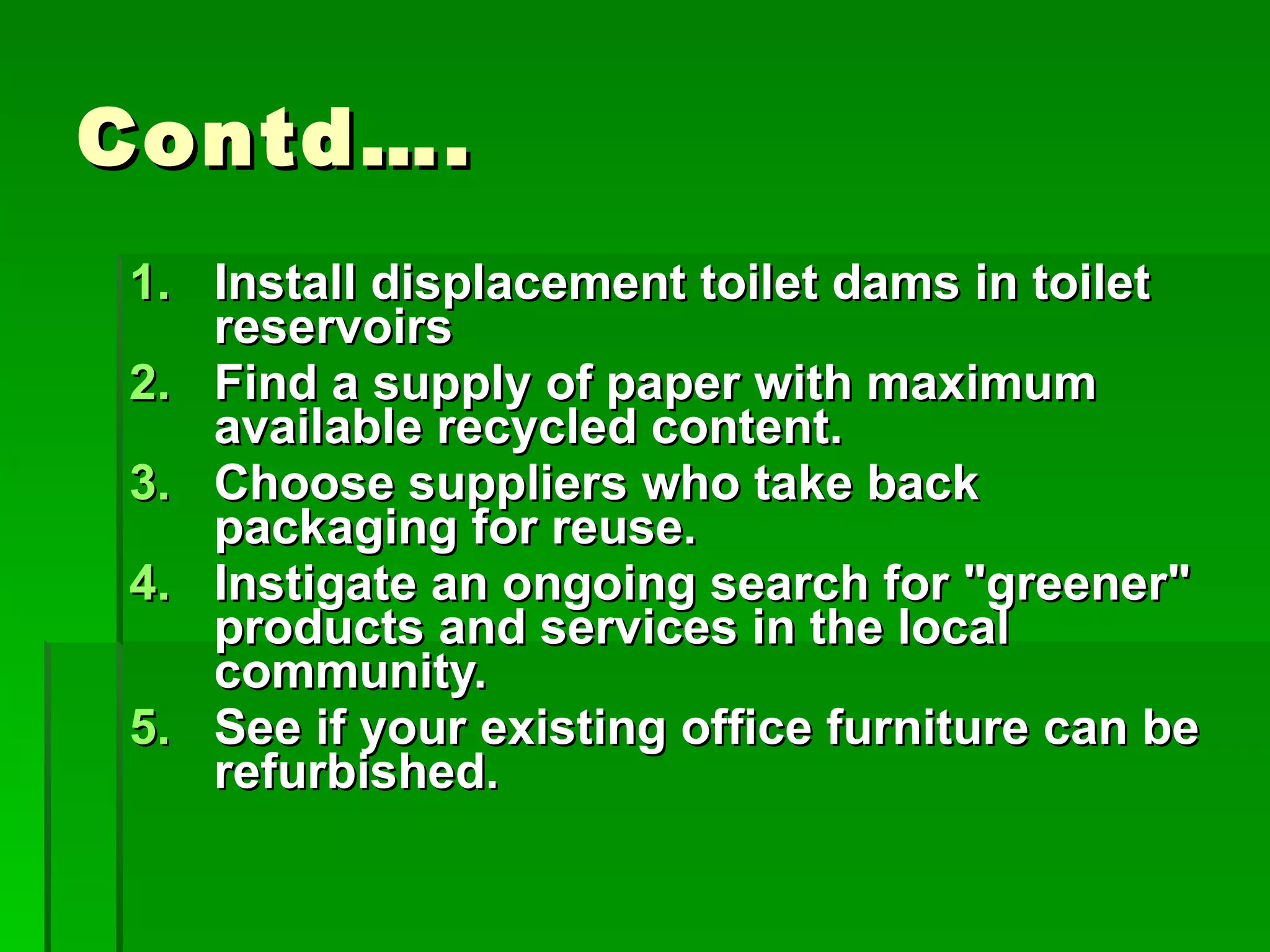 Contd…. Install displacement toilet dams in toilet reservoirs  Find a supply of paper with maximum available recycled content.  Choose suppliers who take back packaging for reuse.  Instigate an ongoing search for "greener" products and services in the local community.  See if your existing office furniture can be refurbished.  