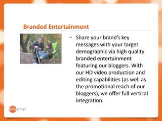 Branded Entertainment
              • Share your brand’s key
                messages with your target
                demographic via high quality
                branded entertainment
                featuring our bloggers. With
                our HD video production and
                editing capabilities (as well as
                the promotional reach of our
                bloggers), we offer full vertical
                integration.
 