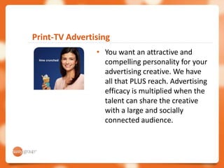Print-TV Advertising
                • You want an attractive and
                  compelling personality for your
                  advertising creative. We have
                  all that PLUS reach. Advertising
                  efficacy is multiplied when the
                  talent can share the creative
                  with a large and socially
                  connected audience.
 