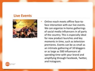 Live Events
              • Online reach meets offline face-to-
                face interaction with our live events.
                We can organize in-home gatherings
                of social media influencers in all parts
                of the country. This is especially ideal
                for new product launches and key
                moments in time, such as television
                premieres. Events can be as small as
                an intimate gathering of 10 bloggers
                or as large as 500 influencers all
                spending time with your brand and
                amplifying through Facebook, Twitter,
                and Instagram.
 