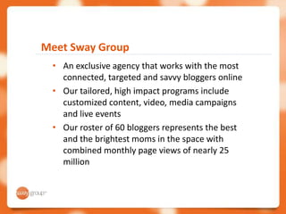 Meet Sway Group
 • An exclusive agency that works with the most
   connected, targeted and savvy bloggers online
 • Our tailored, high impact programs include
   customized content, video, media campaigns
   and live events
 • Our roster of 60 bloggers represents the best
   and the brightest moms in the space with
   combined monthly page views of nearly 25
   million
 