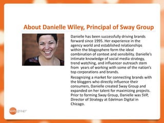 About Danielle Wiley, Principal of Sway Group
                Danielle has been successfully driving brands
                forward since 1995. Her experience in the
                agency world and established relationships
                within the blogosphere form the ideal
                combination of context and sensibility. Danielle’s
                intimate knowledge of social media strategy,
                trend watching, and influencer outreach stem
                from years of working with some of the nation’s
                top corporations and brands.
                Recognizing a market for connecting brands with
                the bloggers who directly influence their
                consumers, Danielle created Sway Group and
                expanded on her talent for maximizing projects.
                Prior to forming Sway Group, Danielle was SVP,
                Director of Strategy at Edelman Digital in
                Chicago.
 