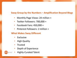Sway Group by the Numbers – Amplification Beyond Blogs
  •   Monthly Page Views: 24 million +
  •   Twitter Followers: 700,000 +
  •   Facebook Fans: 450,000 +
  •   Pinterest Followers: 2 million +
What Makes Sway Different
  •   Exclusive
  •   High Quality
  •   Trusted
  •   Depth of Experience
  •   Highly-Curated Talent
 