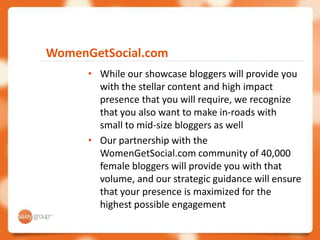 WomenGetSocial.com
      • While our showcase bloggers will provide you
        with the stellar content and high impact
        presence that you will require, we recognize
        that you also want to make in-roads with
        small to mid-size bloggers as well
      • Our partnership with the
        WomenGetSocial.com community of 40,000
        female bloggers will provide you with that
        volume, and our strategic guidance will ensure
        that your presence is maximized for the
        highest possible engagement
 