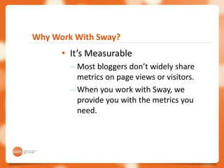 Why Work With Sway?
      • It’s Measurable
        – Most bloggers don’t widely share
          metrics on page views or visitors.
        – When you work with Sway, we
          provide you with the metrics you
          need.
 