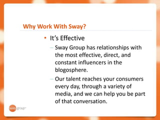 Why Work With Sway?
      • It’s Effective
        – Sway Group has relationships with
          the most effective, direct, and
          constant influencers in the
          blogosphere.
        – Our talent reaches your consumers
          every day, through a variety of
          media, and we can help you be part
          of that conversation.
 