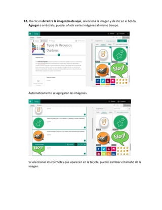 12. Da clic en Arrastre la imagen hasta aquí, selecciona la imagen y da clic en el botón
Agregar o arrástrala, puedes añadir varias imágenes al mismo tiempo.
Automáticamente se agregaran las imágenes.
Si seleccionas los corchetes que aparecen en la tarjeta, puedes cambiar el tamaño de la
imagen.
 