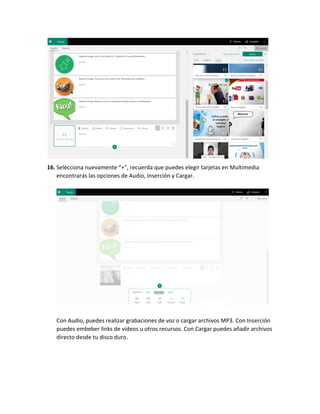 16. Selecciona nuevamente “+”, recuerda que puedes elegir tarjetas en Multimedia
encontrarás las opciones de Audio, Inserción y Cargar.
Con Audio, puedes realizar grabaciones de voz o cargar archivos MP3. Con Inserción
puedes embeber links de videos u otros recursos. Con Cargar puedes añadir archivos
directo desde tu disco duro.
 
