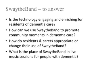 SwaytheBand – to answer
•  Is$the$technology$engaging$and$enriching$for$
residents$of$demen<a$care?$
•  How$can$we$use$SwaytheBand$to$promote$
community$moments$in$demen<a$care?$
•  How$do$residents$&$carers$appropriate$or$
change$their$use$of$SwaytheBand?$
•  What$is$the$place$of$SwaytheBand$in$live$
music$sessions$for$people$with$demen<a?$
 