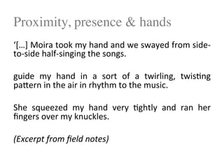 Proximity, presence & hands
‘[…]$Moira$took$my$hand$and$we$swayed$from$side4
to4side$half4singing$the$songs.$$
$
guide$ my$ hand$ in$ a$ sort$ of$ a$ twirling,$ twis<ng$
paPern$in$the$air$in$rhythm$to$the$music.$$
$
She$ squeezed$ my$ hand$ very$ <ghtly$ and$ ran$ her$
ﬁngers$over$my$knuckles.$
!
(Excerpt!from!ﬁeld!notes)!
 