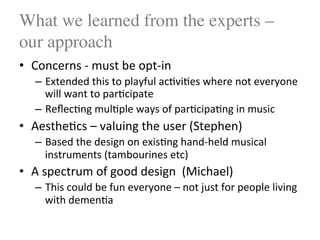 What we learned from the experts –
our approach
•  Concerns$4$must$be$opt4in$
–  Extended$this$to$playful$ac<vi<es$where$not$everyone$
will$want$to$par<cipate$
–  Reﬂec<ng$mul<ple$ways$of$par<cipa<ng$in$music$
•  Aesthe<cs$–$valuing$the$user$(Stephen)$
–  Based$the$design$on$exis<ng$hand4held$musical$
instruments$(tambourines$etc)$
•  A$spectrum$of$good$design$$(Michael)$
–  This$could$be$fun$everyone$–$not$just$for$people$living$
with$demen<a$
 