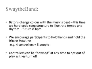 SwaytheBand:
$
•  Batons$change$colour$with$the$music’s$beat$–$this$<me$
we$hard4code$song$structure$to$illustrate$tempo$and$
rhythm$–$future$is$bpm$
$
•  We$encourage$par<cipants$to$hold$hands$and$hold$the$
trigger$together$
$e.g.$4$controllers$=$5$people$
•  Controllers$can$be$“downed”$at$any$<me$to$opt$out$of$
play$as$they$turn$oﬀ$
$
 