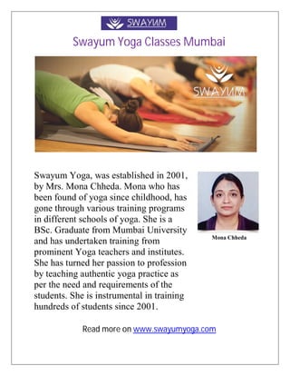 Swayum Yoga Classes Mumbai
Swayum Yoga, was established in 2001,
by Mrs. Mona Chheda. Mona who has
been found of yoga since childhood, has
gone through various training programs
in different schools of yoga. She is a
BSc. Graduate from Mumbai University
and has undertaken training from
prominent Yoga teachers and institutes.
She has turned her passion to profession
by teaching authentic yoga practice as
per the need and requirements of the
students. She is instrumental in training
hundreds of students since 2001.
Mona Chheda
Read more on www.swayumyoga.com
 