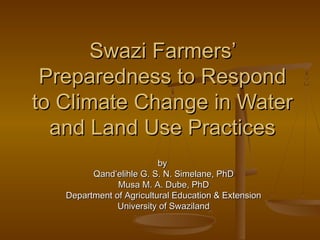 Swazi Farmers’
 Preparedness to Respond
to Climate Change in Water
  and Land Use Practices
                          by
         Qand’elihle G. S. N. Simelane, PhD
               Musa M. A. Dube, PhD
   Department of Agricultural Education & Extension
               University of Swaziland
 