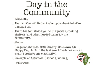 Day in the
            Community
•   Relational
•   Teams: You will find out when you check into the
    Lugogo Sun.
•   Team Leader: Guide you to the garden, cooking
    shelters, and other needed items for the
    community.
•   Waves
•   Songs for the kids: Seth Condry, Get Down, Oh
    Happy Day, Link in the last email for dance moves,
    Bring Speakers (no electricity)
•   Example of Activities: Gardens, fencing,
    fruit trees
 