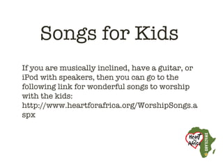 Songs for Kids
If you are musically inclined, have a guitar, or
iPod with speakers, then you can go to the
following link for wonderful songs to worship
with the kids:
http://www.heartforafrica.org/WorshipSongs.a
spx
 