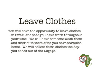 Leave Clothes
You will have the opportunity to leave clothes
 in Swaziland that you have worn throughout
 your time. We will have someone wash them
 and distribute them after you have travelled
 home. We will collect these clothes the day
 you check out of the Lugogo.
 