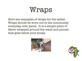 Wraps
Here are examples of wraps for the ladies. 
Wraps should be worn out to the community
everyday over pants.  It is a simple piece of
fabric wrapped around the waist and pinned
that goes below your knees. 
 