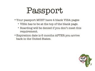 Passport
• Your passport MUST have 4 blank VISA pages
   • VISA has to be at the top of the blank page.
   • Boarding will be denied if you don’t meet this
     requirement.
• Expiration date is 6 months AFTER you arrive
  back in the United States.
 