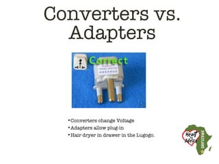 Converters vs.
  Adapters



  •Converters change Voltage
  •Adapters allow plug-in
  •Hair dryer in drawer in the Lugogo.
 