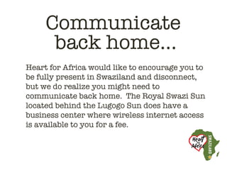 Communicate
      back home…
Heart for Africa would like to encourage you to
be fully present in Swaziland and disconnect,
but we do realize you might need to
communicate back home.  The Royal Swazi Sun
located behind the Lugogo Sun does have a
business center where wireless internet access
is available to you for a fee. 
 