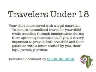 Travelers Under 18
Your child must travel with a legal guardian. 
  To ensure streamlined travel for your child
  while traveling through immigrations during
  their upcoming international flight, it is very
  important to provide both the child and their
  guardian with a letter crafted by you, their
  legal parent/guardian.
 
Download document by CLICKING HERE.
 
 