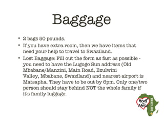 Baggage
• 2 bags 50 pounds.
• If you have extra room, then we have items that
  need your help to travel to Swaziland.
• Lost Baggage: Fill out the form as fast as possible -
  you need to have the Lugogo Sun address (Old
  Mbabane/Manzini, Main Road, Ezulwini
  Valley, Mbabane, Swaziland) and nearest airport is
  Matsapha. They have to be out by 6pm. Only one/two
  person should stay behind NOT the whole family if
  it's family luggage. 
 