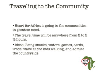 Traveling to the Community


•Heart for Africa is going to the communities
in greatest need.
•The travel time will be anywhere from 2 to 2
½ hours.
•Ideas: Bring snacks, waters, games, cards,
iPods, wave at the kids walking, and admire
the countryside.
 