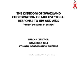 THE KINGDOM OF SWAZILAND
COORDINATION OF MULTISECTORAL
RESPONSE TO HIV AND AIDS
“Amidst the winds of change”

NERCHA DIRECTOR
NOVEMBER 2013
ETHIOPIA COORDINATION MEETING
Take The Lead. Stop AIDS. Keep the Promise

 