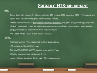 • Нэг.
• Эрдэс баялгийн лиценз: 21 аймаг, нийслэл, 290 сумдад 1866 компани 3869 – Уул уурхай улс
орны, орон нутгийн тогтвортой х гжлийн гол салбар,ө
• Н УЁБ- орон нутгийнхааӨ тогтвортой х гжлийн асуудлыгө бие даан шийдвэрлэх эрх, рэгтэй.үү
Мэдлэгт суурилсан судалгаа, судалгаанд ндэслэсэн шийдвэр гаргах, хяналт нэлгээ хийх,ү ү
удирдан чигл лэх менежмент хийх мэдлэг, чадавхүү
• КАС-,2014 МНУХ- 2015 оноос х сэлт тавьсан.ү
• Хоёр.
• Хэрэгцээг нэлэх т ргэн судалгаа хийсэн: Судалгаанд:ү ү
• ИТХ-ын дарга, т л л гч 14 х нө өө ө ү
• Т р: АМГТГ, БОАЖЯ, УУХ Я, сумын засаг дарга - 7 х нө Ү ү
• МУУ А, компаниудын т л л л- 9 х нҮ ө өө ө ү
• Иргэд,ИНБ-ын т л л л 3 х н, нийт 27 х н хамагдсанө өө ө ү ү
•
•Яагаад? ИТХ-ын хяналт
 