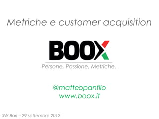 Metriche e customer acquisition



                  Persone, Passione, Metriche.


                       @matteopanfilo
                        www.boox.it

SW Bari – 29 settembre 2012
 
