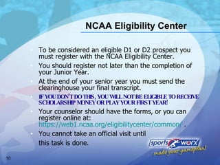 NCAA Eligibility Center To be considered an eligible D1 or D2 prospect you must register with the NCAA Eligibility Center.  You should register not later than the completion of your Junior Year.  At the end of your senior year you must send the clearinghouse your final transcript. IF YOU DON’T DO THIS, YOU WILL NOT BE ELIGIBLE TO RECEIVE SCHOLARSHIP MONEY OR PLAY YOUR FIRST YEAR! Your counselor should have the forms, or you can register online at:  https://web1.ncaa.org/eligibilitycenter/common/  . You cannot take an official visit until  this task is done. 
