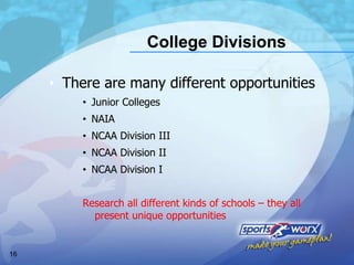 College Divisions There are many different opportunities Junior Colleges  NAIA  NCAA Division III NCAA Division II NCAA Division I Research all different kinds of schools – they all  present unique opportunities  