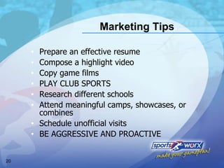 Marketing Tips Prepare an effective resume Compose a highlight video Copy game films PLAY CLUB SPORTS Research different schools Attend meaningful camps, showcases, or combines Schedule unofficial visits BE AGGRESSIVE AND PROACTIVE 
