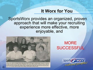 It Worx for You SportsWorx provides an organized, proven approach that will make your recruiting experience more effective, more enjoyable, and MORE SUCCESSFUL 