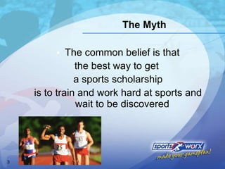 The common belief is that the best way to get  a sports scholarship is to train and work hard at sports and wait to be discovered The Myth 