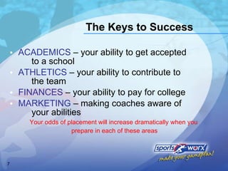 The Keys to Success ACADEMICS  – your ability to get accepted  to a school ATHLETICS  – your ability to contribute to  the team FINANCES  – your ability to pay for college MARKETING  – making coaches aware of  your abilities Your odds of placement will increase dramatically when you  prepare in each of these areas 