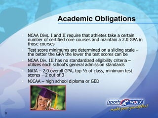Academic Obligations NCAA Divs. I and II require that athletes take a certain number of certified core courses and maintain a 2.0 GPA in those courses Test score minimums are determined on a sliding scale – the better the GPA the lower the test scores can be NCAA Div. III has no standardized eligibility criteria – utilizes each school’s general admission standards NAIA – 2.0 overall GPA, top ½ of class, minimum test scores – 2 out of 3 NJCAA – high school diploma or GED 